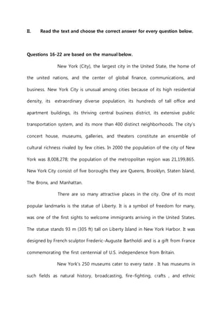II. Read the text and choose the correct answer for every question below. 
Questions 16-22 are based on the manual below. 
New York (City), the largest city in the United State, the home of 
the united nations, and the center of global finance, communications, and 
business. New York City is unusual among cities because of its high residential 
density, its extraordinary diverse population, its hundreds of tall office and 
apartment buildings, its thriving central business district, its extensive public 
transportation system, and its more than 400 distinct neighborhoods. The city’s 
concert house, museums, galleries, and theaters constitute an ensemble of 
cultural richness rivaled by few cities. In 2000 the population of the city of New 
York was 8,008,278; the population of the metropolitan region was 21,199,865. 
New York City consist of five boroughs they are Queens, Brooklyn, Staten Island, 
The Bronx, and Manhattan. 
There are so many attractive places in the city. One of its most 
popular landmarks is the statue of Liberty. It is a symbol of freedom for many, 
was one of the first sights to welcome immigrants arriving in the United States. 
The statue stands 93 m (305 ft) tall on Liberty Island in New York Harbor. It was 
designed by French sculptor Frederic-Auguste Bartholdi and is a gift from France 
commemorating the first centennial of U.S. independence from Britain. 
New York’s 250 museums cater to every taste . It has museums in 
such fields as natural history, broadcasting, fire-fighting, crafts , and ethnic 
 
