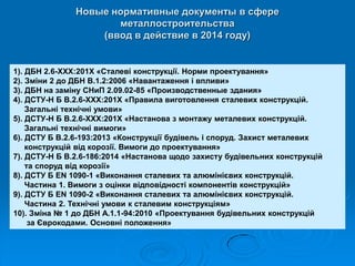 Новые нормативные документы в сфере металлостроительства (ввод в действие в 2014 году) 
1). ДБН 2.6-ХХХ:201Х «Сталеві конструкції. Норми проектування» 
2). Зміни 2 до ДБН В.1.2:2006 «Навантаження і впливи» 
3). ДБН на заміну СНиП 2.09.02-85 «Производственные здания» 
4). ДСТУ-Н Б В.2.6-ХХХ:201Х «Правила виготовлення сталевих конструкцій. Загальні технічні умови» 
5). ДСТУ-Н Б В.2.6-ХХХ:201Х «Настанова з монтажу металевих конструкцій. Загальні технічні вимоги» 
6). ДСТУ Б В.2.6-193:2013 «Конструкції будівель і споруд. Захист металевих конструкцій від корозії. Вимоги до проектування» 
7). ДСТУ-Н Б В.2.6-186:2014 «Настанова щодо захисту будівельних конструкцій та споруд від корозії» 
8). ДСТУ Б EN 1090-1 «Виконання сталевих та алюмінієвих конструкцій. Частина 1. Вимоги з оцінки відповідності компонентів конструкцій» 
9). ДСТУ Б EN 1090-2 «Виконання сталевих та алюмінієвих конструкцій. Частина 2. Технічні умови к сталевим конструкціям» 
10). Зміна № 1 до ДБН А.1.1-94:2010 «Проектування будівельних конструкцій за Єврокодами. Основні положення»  