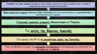 Τέλος, διεκδίκησαν και μέρος της κυριαρχίας στη Μεσόγειομε αποκορύφωμα την κατάκτηση της Σικελίαςκαι της Κρήτης. 
Στις αρχές του 8ουαι το μεγαλύτερο μέρος της Ισπανίας. 
Τις ακτές της Βόρειας Αφρικής 
Γειτονικές περσικές επαρχίες(Μεσοποταμίακαι Περσία). 
Μέρος βυζαντινών επαρχιών(Αίγυπτος, Συρία, Παλαιστίνη) που ήταν προσκολλημένες στο μονοφυσιτισμόκαι καταπιέζονταν από το κράτος. 
Ο θεσμός του ιερού πολέμουπροσέδωσε στους Άραβες ακατανίκητη ορμή, ξεχύθηκαν από την αραβική χερσόνησο και μέσα σε λίγα χρόνια κατέκτησαν:  
