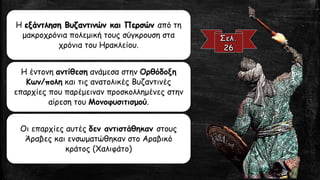 Η εξάντληση Βυζαντινών και Περσών από τη μακροχρόνια πολεμική τους σύγκρουση στα χρόνια του Ηρακλείου. 
Η έντονη αντίθεσηανάμεσα στην ΟρθόδοξηΚων/ποληκαι τις ανατολικές Βυζαντινές επαρχίες που παρέμειναν προσκολλημένες στην αίρεση του Μονοφυσιτισμού. 
Οι επαρχίες αυτές δεν αντιστάθηκαν στους Άραβες και ενσωματώθηκαν στο Αραβικό κράτος (Χαλιφάτο)  