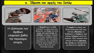 Η εξάπλωση των Αράβων επηρέασε βαθιά την παγκόσμια ιστορία. 
Ο Μωάμεθγύρω στα 622διακήρυξε τις αρχές μιας νέας θρησκείας, του Ισλάμ, που ήταν μείγμα από χριστιανισμό και ιουδαϊσμό, που βρήκε απήχηση στις φτωχές νομαδικές φυλές της Αραβίας, γιατί τους χάριζε παρηγοριά και τους υποσχόταν υλικά και ψυχικά αγαθά μετά το θάνατο. Μετά από αυτό απέκτησαν συνοχή. 
Το κοράνι(=ο λόγος του Θεού) απαιτούσε από τους πιστούς (Μουσλίμ) να διαδώσουν το Ισλάμμε ιερό πόλεμο (τζιχάντ) κατά των απίστων. Όσοι έπεφταν στον πόλεμο γίνονταν μάρτυρες της πίστηςκαι εξασφάλιζαν μια θέση στον παράδεισο. 
α. Ίδρυση και αρχές του Ισλάμ  
