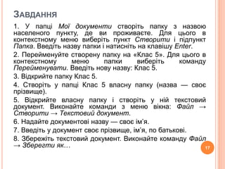 ЗАВДАННЯ 
1. У папці Мої документи створіть папку з назвою 
населеного пункту, де ви проживаєте. Для цього в 
контекстному меню виберіть пункт Створити і підпункт 
Папка. Введіть назву папки і натисніть на клавішу Enter. 
2. Перейменуйте створену папку на «Клас 5». Для цього в 
контекстному меню папки виберіть команду 
Перейменувати. Введіть нову назву: Клас 5. 
3. Відкрийте папку Клас 5. 
4. Створіть у папці Клас 5 власну папку (назва — своє 
прізвище). 
5. Відкрийте власну папку і створіть у ній текстовий 
документ. Виконайте команди з меню вікна: Файл → 
Створити → Текстовий документ. 
6. Надайте документові назву — своє ім’я. 
7. Введіть у документ своє прізвище, ім’я, по батькові. 
8. Збережіть текстовий документ. Виконайте команду Файл 
→ Зберегти як… 17 
 