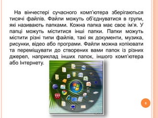 На вінчестері сучасного комп’ютера зберігаються 
тисячі файлів. Файли можуть об’єднуватися в групи, 
які називають папками. Кожна папка має своє ім’я. У 
папці можуть міститися інші папки. Папки можуть 
містити різні типи файлів, такі як документи, музика, 
рисунки, відео або програми. Файли можна копіювати 
та переміщувати до створених вами папок із різних 
джерел, наприклад інших папок, іншого комп’ютера 
або Інтернету. 
6 
 