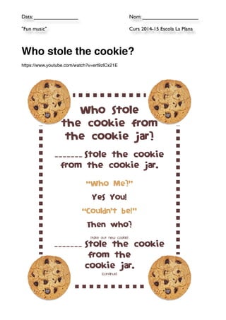Data: _______________ 
Nom: ___________________ 
"Fun music" 
Curs 2014-15 Escola La Plana 
!! 
Who stole the cookie?! 
!h 
ttps://www.youtube.com/watch?v=ert9zlCx21E! 
Who stole 
the cookie from 
the cookie jar? 
_______ stole the cookie 
from the cookie jar. 
“Who Me?” 
Yes You! 
“Couldn’t be!” 
Then who? 
(Take Out New Cookie) 
_______ stole the cookie 
from the 
cookie jar. 
(Continue) 
