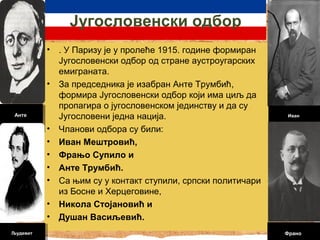 Југослoвенски одбор 
• . У Паризу је у пролеће 1915. године формиран 
Југословенски одбор од стране аустроугарских 
емиграната. 
• За председника је изабран Анте Трумбић, 
формира Југословенски одбор који има циљ да 
пропагира о југословенском јединству и да су 
Југословени једна нација. 
• Чланови одбора су били: 
• Иван Мештровић, 
• Фрањо Супило и 
• Анте Трумбић. 
• Са њим су у контакт ступили, српски политичари 
из Босне и Херцеговине, 
• Никола Стојановић и 
• Душан Васиљевић. 
Анте 
Трумбић 
Анте 
Трумбић 
Иван 
Иван 
Мештровић 
Мештровић 
Франо 
Франо 
Људевит 
Људевит 
 