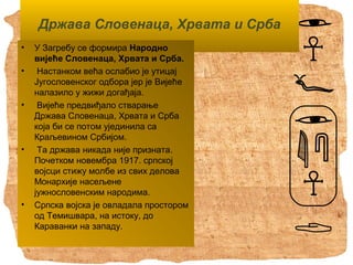 Држава Словенаца, Хрвата и Срба 
• У Загребу се формира Народно 
вијеће Словенаца, Хрвата и Срба. 
• Настанком већа ослабио је утицаj 
Југословенског одбора јер је Вијеће 
налазило у жижи догађаја. 
• Вијеће предвиђало стварање 
Држава Словенаца, Хрвата и Срба 
која би се потом ујединила са 
Краљевином Србијом. 
• Та држава никада није призната. 
Почетком новембра 1917. српској 
војсци стижу молбе из свих делова 
Монархије насељене 
јужнословенским народима. 
• Српска војска је овладала простором 
од Темишвара, на истоку, до 
Караванки на западу. 
 