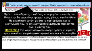 Πρέπει, οπωσδήποτε, ο καθένας να παραμένει ο εαυτός του. Μόνο έτσι θα αποκτήσει πραγματικούς φίλους, γιατί οι άλλοι θα αγαπήσουν αυτόν, με όλα τα προτερήματα και τα ελαττώματά του, κι όχι έναν ψεύτικο άνθρωπο που δεν θα είναι ο εαυτός του. ΠΡΟΣΟΧΗ: Για να μην απογοητευτούμε πρέπει να είμαστε προσεκτικοί και επιφυλακτικοί προτού κάνουμε κάποιον φίλο. 
Σελ. 
45  