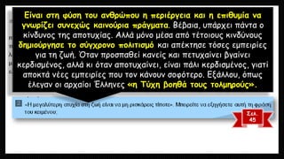 Είναι στη φύση του ανθρώπου η περιέργεια και η επιθυμία να γνωρίζει συνεχώς καινούρια πράγματα. Βέβαια, υπάρχει πάντα ο κίνδυνος της αποτυχίας. Αλλά μόνο μέσα από τέτοιους κινδύνους δημιούργησε το σύγχρονο πολιτισμό και απέκτησε τόσες εμπειρίες για τη ζωή. Όταν προσπαθεί κανείς και πετυχαίνει βγαίνει κερδισμένος, αλλά κι όταν αποτυχαίνει, είναι πάλι κερδισμένος, γιατί αποκτά νέες εμπειρίες που τον κάνουν σοφότερο. Εξάλλου, όπως έλεγαν οι αρχαίοι Έλληνες «η Τύχη βοηθά τους τολμηρούς». 
Σελ. 
45  