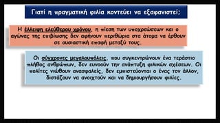 Γιατί η πραγματική φιλία κοντεύει να εξαφανιστεί; 
Η έλλειψη ελεύθερου χρόνου, η πίεση των υποχρεώσεων και ο αγώνας της επιβίωσης δεν αφήνουν περιθώρια στα άτομα να έρθουν σε ουσιαστική επαφή μεταξύ τους. 
Οι σύγχρονες μεγαλουπόλεις, που συγκεντρώνουν ένα τεράστιο πλήθος ανθρώπων, δεν ευνοούν την ανάπτυξη φιλικών σχέσεων. Οι πολίτες νιώθουν ανασφαλείς, δεν εμπιστεύονται ο ένας τον άλλον, διστάζουν να ανοιχτούν και να δημιουργήσουν φιλίες.  