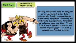 Κύριο Μέρος 
Περιεχόμενο – σημασία φιλίας 
Εντελώς διαφορετικά όμως τα πράγματα με την πραγματική φιλία. Φιλία = πραγματικός δεσμός, αλληλοσεβασμός, εμπιστοσύνη, εχεμύθεια. Ειλικρινής και ανιδιοτελής συμπαράσταση. Κατανόηση και σεβασμός προς τον άλλον. Τέτοια όμως στοιχεία βρίσκουμε όλο και πιο σπάνια στην εποχή μας. Γι’ αυτό η πραγματική φιλία είναι σπάνια.  