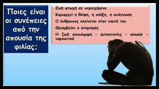 Ποιες είναι οι συνέπειες από την απουσία της φιλίας; 
•Ζωήφτωχήσεπεριεχόμενο 
•Κυριαρχείηθλίψη,ηπλήξη,ηαπόγνωση 
•Οάνθρωποςκλείνεταιστονεαυτότου 
•Θριαμβεύειοατομισμός 
•Ηζωήανυπόφορη–αυτοκτονίες–αλκοόλ- ναρκωτικά  