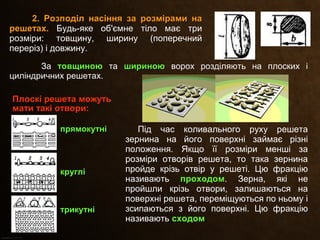 Під час коливального руху решета
зернина на його поверхні займає різні
положення. Якщо її розміри менші за
розміри отворів решета, то така зернина
пройде крізь отвір у решеті. Цю фракцію
називають проходомпроходом. Зерна, які не
пройшли крізь отвори, залишаються на
поверхні решета, переміщуються по ньому і
зсипаються з його поверхні. Цю фракцію
називають сходомсходом.
2. Розподіл насіння за розмірами на2. Розподіл насіння за розмірами на
решетах.решетах. Будь-яке об'ємне тіло має три
розміри: товщину, ширину (поперечний
переріз) і довжину.
За товщиноютовщиною та шириноюшириною ворох розділяють на плоских і
циліндричних решетах.
Плоскі решета можутьПлоскі решета можуть
мати такі отвори:мати такі отвори:
прямокутніпрямокутні
круглікруглі
трикутнітрикутні
 