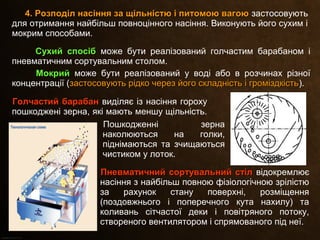 4. Розподіл насіння за щільністю і питомою вагою4. Розподіл насіння за щільністю і питомою вагою застосовують
для отримання найбільш повноцінного насіння. Виконують його сухим і
мокрим способами.
Сухий спосібСухий спосіб може бути реалізований голчастим барабаном і
пневматичним сортувальним столом.
МокрийМокрий може бути реалізований у воді або в розчинах різної
концентрації (застосовують рідко через його складність і громіздкістьзастосовують рідко через його складність і громіздкість).
Голчастий барабанГолчастий барабан виділяє із насіння гороху
пошкоджені зерна, які мають меншу щільність.
Пневматичний сортувальний стілПневматичний сортувальний стіл відокремлює
насіння з найбільш повною фізіологічною зрілістю
за рахунок стану поверхні, розміщення
(поздовжнього і поперечного кута нахилу) та
коливань сітчастої деки і повітряного потоку,
створеного вентилятором і спрямованого під неї.
Пошкодженні зерна
наколюються на голки,
піднімаються та зчищаються
чистиком у лоток.
 