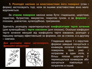 За станом поверхнястаном поверхня насіння може бути: гладенькою, шорсткою,
пористою, бугристою, ямкуватою, покритою пухом, а за формоюформою –
плоскою, довгастою, кулеподібною, тригранною.
Здатність розподілу характеризується коефіцієнтами тертя коченнякоефіцієнтами тертя кочення
(для кулеподібних) і тертя ковзаннятертя ковзання (для плоских). Оскільки коефіцієнт
тертя кочення менший від коефіцієнта тертя ковзання, розподіл у
першому випадку ефективніший за формою, ніж за станом, а в другому
– навпаки.
5. Розподіл насіння за властивостями його поверхні5. Розподіл насіння за властивостями його поверхні (стан і
форма) застосовують тоді, коли за іншими властивостями воно мало
відрізняється.
Для розподілу зерна застосовуютьДля розподілу зерна застосовують
фрикційні сепаратори:фрикційні сепаратори:
Гладеньке зерно 1 з округлою
формою швидше скочується з
конвеєрів, лопатей і гвинтових
поверхонь гірок униз і
потрапляє в один лотік, а
більш плоске шорстке 2
перемішується конвеєром або
скочується повільніше і
потрапляє в інший.
 