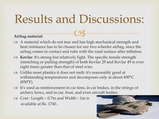 Airbag material:
 A material which do not tear and has high mechanical strength and
heat resistance has to be chosen for our two wheeler airbag, since the
airbag comes in contact and rubs with the road surface after inflation.
 Kevlar: It's strong but relatively light. The specific tensile strength
(stretching or pulling strength) of both Kevlar 29 and Kevlar 49 is over
eight times greater than that of steel wire.
 Unlike most plastics it does not melt: it's reasonably good at
withstanding temperatures and decomposes only at about 450°C
(850°F).
 It's used as reinforcement in car tires, in car brakes, in the strings of
archery bows, and in car, boat, and even aircraft bodies.
 Cost : Length – 0.7m and Width – 1m is
available at Rs. 1740..
Results and Discussions:
 