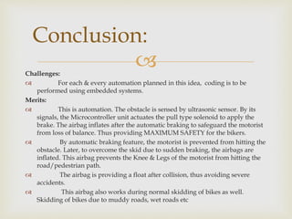 Challenges:
 For each & every automation planned in this idea, coding is to be
performed using embedded systems.
Merits:
 This is automation. The obstacle is sensed by ultrasonic sensor. By its
signals, the Microcontroller unit actuates the pull type solenoid to apply the
brake. The airbag inflates after the automatic braking to safeguard the motorist
from loss of balance. Thus providing MAXIMUM SAFETY for the bikers.
 By automatic braking feature, the motorist is prevented from hitting the
obstacle. Later, to overcome the skid due to sudden braking, the airbags are
inflated. This airbag prevents the Knee & Legs of the motorist from hitting the
road/pedestrian path.
 The airbag is providing a float after collision, thus avoiding severe
accidents.
 This airbag also works during normal skidding of bikes as well.
Skidding of bikes due to muddy roads, wet roads etc
Conclusion:
 