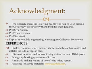 
 We sincerely thank the following people who helped us in making
the work ready. We sincerely thank them for their guidance.
 Prof Siva Kumar,
 Prof Thenmozhi and
 Prof Siranjeevi.
 Dept of automobile engineering, Kumaraguru College of Technology
REFERENCES:
 Rollover sensors, which measures how much the car has slanted and
inflates the side airbags in cars.
 Ultrasonic sensors used for monitoring distance around 180 degrees.
 Emergency braking systems used in cars.
 Automatic braking feature of Volvo’s city safety system.
 Reference for airbag material : www.scarbsf1.com.
Acknowledgment:
 