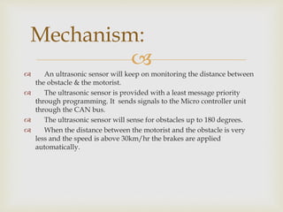 
 An ultrasonic sensor will keep on monitoring the distance between
the obstacle & the motorist.
 The ultrasonic sensor is provided with a least message priority
through programming. It sends signals to the Micro controller unit
through the CAN bus.
 The ultrasonic sensor will sense for obstacles up to 180 degrees.
 When the distance between the motorist and the obstacle is very
less and the speed is above 30km/hr the brakes are applied
automatically.
Mechanism:
 