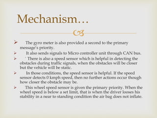 
 The gyro meter is also provided a second to the primary
message’s priority.
 It also sends signals to Micro controller unit through CAN bus.
 ` There is also a speed sensor which is helpful in detecting the
obstacles during traffic signals, when the obstacles will be closer
but the vehicle will be static.
 In those conditions, the speed sensor is helpful. If the speed
sensor detects 0 kmph speed, then no further actions occur though
how closer the obstacle may be.
 This wheel speed sensor is given the primary priority. When the
wheel speed is below a set limit, that is when the driver looses his
stability in a near to standing condition the air bag does not inflate.
Mechanism…
 