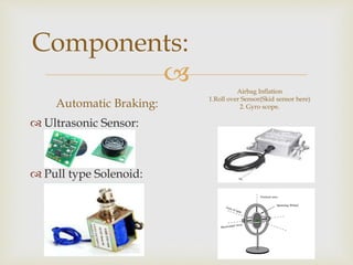 
Components:
Automatic Braking:
 Ultrasonic Sensor:
 Pull type Solenoid:
Airbag Inflation
1.Roll over Sensor(Skid sensor here)
2. Gyro scope.
 