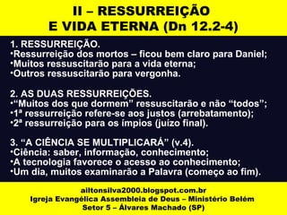1. RESSURREIÇÃO.
•Ressurreição dos mortos – ficou bem claro para Daniel;
•Muitos ressuscitarão para a vida eterna;
•Outros ressuscitarão para vergonha.
2. AS DUAS RESSURREIÇÕES.
•“Muitos dos que dormem” ressuscitarão e não “todos”;
•1ª ressurreição refere-se aos justos (arrebatamento);
•2ª ressurreição para os ímpios (juízo final).
3. “A CIÊNCIA SE MULTIPLICARÁ” (v.4).
•Ciência: saber, informação, conhecimento;
•A tecnologia favorece o acesso ao conhecimento;
•Um dia, muitos examinarão a Palavra (começo ao fim).
ailtonsilva2000.blogspot.com.br
Igreja Evangélica Assembleia de Deus – Ministério Belém
Setor 5 – Álvares Machado (SP)
II – RESSURREIÇÃO
E VIDA ETERNA (Dn 12.2-4)
 