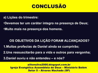 a) Lições do trimestre:
•Devemos ter um caráter íntegro na presença de Deus;
•Muito mais na presença dos homens.
OS OBJETIVOS DA LIÇÃO FORAM ALCANÇADOS?
1.Muitas profecias de Daniel ainda se cumprirão;
2.Uns ressuscitarão para a vida e outros para vergonha;
3.Daniel ouviu e não entendeu – e nós?
ailtonsilva2000.blogspot.com.br
Igreja Evangélica Assembleia de Deus – Ministério Belém
Setor 5 – Álvares Machado (SP)
CONCLUSÃO
 