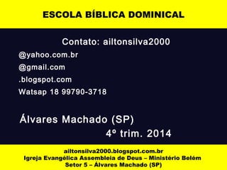 Contato: ailtonsilva2000
@yahoo.com.br
@gmail.com
.blogspot.com
Watsap 18 99790-3718
Álvares Machado (SP)
4º trim. 2014
ESCOLA BÍBLICA DOMINICAL
ailtonsilva2000.blogspot.com.br
Igreja Evangélica Assembleia de Deus – Ministério Belém
Setor 5 – Álvares Machado (SP)
 