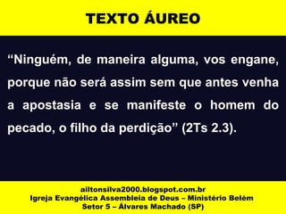 “Ninguém, de maneira alguma, vos engane,
porque não será assim sem que antes venha
a apostasia e se manifeste o homem do
pecado, o filho da perdição” (2Ts 2.3).
ailtonsilva2000.blogspot.com.br
Igreja Evangélica Assembleia de Deus – Ministério Belém
Setor 5 – Álvares Machado (SP)
TEXTO ÁUREO
 