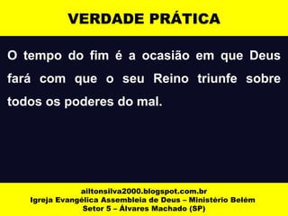 O tempo do fim é a ocasião em que Deus
fará com que o seu Reino triunfe sobre
todos os poderes do mal.
ailtonsilva2000.blogspot.com.br
Igreja Evangélica Assembleia de Deus – Ministério Belém
Setor 5 – Álvares Machado (SP)
VERDADE PRÁTICA
 