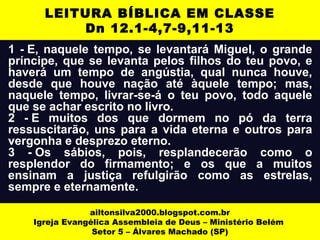 1 - E, naquele tempo, se levantará Miguel, o grande
príncipe, que se levanta pelos filhos do teu povo, e
haverá um tempo de angústia, qual nunca houve,
desde que houve nação até àquele tempo; mas,
naquele tempo, livrar-se-á o teu povo, todo aquele
que se achar escrito no livro.
2 - E muitos dos que dormem no pó da terra
ressuscitarão, uns para a vida eterna e outros para
vergonha e desprezo eterno.
3 - Os sábios, pois, resplandecerão como o
resplendor do firmamento; e os que a muitos
ensinam a justiça refulgirão como as estrelas,
sempre e eternamente.
ailtonsilva2000.blogspot.com.br
Igreja Evangélica Assembleia de Deus – Ministério Belém
Setor 5 – Álvares Machado (SP)
LEITURA BÍBLICA EM CLASSE
Dn 12.1-4,7-9,11-13
 