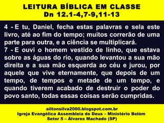 4 - E tu, Daniel, fecha estas palavras e sela este
livro, até ao fim do tempo; muitos correrão de uma
parte para outra, e a ciência se multiplicará.
7 - E ouvi o homem vestido de linho, que estava
sobre as águas do rio, quando levantou a sua mão
direita e a sua mão esquerda ao céu e jurou, por
aquele que vive eternamente, que depois de um
tempo, de tempos e metade de um tempo, e
quando tiverem acabado de destruir o poder do
povo santo, todas essas coisas serão cumpridas.
ailtonsilva2000.blogspot.com.br
Igreja Evangélica Assembleia de Deus – Ministério Belém
Setor 5 – Álvares Machado (SP)
LEITURA BÍBLICA EM CLASSE
Dn 12.1-4,7-9,11-13
 