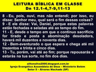 8 - Eu, pois, ouvi, mas não entendi; por isso, eu
disse: Senhor meu, qual será o fim dessas coisas?
9 - E ele disse: Vai, Daniel, porque estas palavras
estão fechadas e seladas até ao tempo do fim.
11 - E, desde o tempo em que o contínuo sacrifício
for tirado e posta a abominação desoladora,
haverá mil duzentos e noventa dias.
12 - Bem-aventurado o que espera e chega até mil
trezentos e trinta e cinco dias.
13 - Tu, porém, vai até ao fim; porque repousarás e
estarás na tua sorte, no fim dos dias.
ailtonsilva2000.blogspot.com.br
Igreja Evangélica Assembleia de Deus – Ministério Belém
Setor 5 – Álvares Machado (SP)
LEITURA BÍBLICA EM CLASSE
Dn 12.1-4,7-9,11-13
 