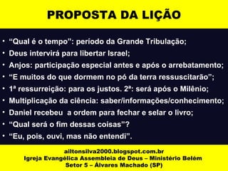ailtonsilva2000.blogspot.com.br
Igreja Evangélica Assembleia de Deus – Ministério Belém
Setor 5 – Álvares Machado (SP)
PROPOSTA DA LIÇÃO
• “Qual é o tempo”: período da Grande Tribulação;
• Deus intervirá para libertar Israel;
• Anjos: participação especial antes e após o arrebatamento;
• “E muitos do que dormem no pó da terra ressuscitarão”;
• 1ª ressurreição: para os justos. 2ª: será após o Milênio;
• Multiplicação da ciência: saber/informações/conhecimento;
• Daniel recebeu a ordem para fechar e selar o livro;
• “Qual será o fim dessas coisas”?
• “Eu, pois, ouvi, mas não entendi”.
 