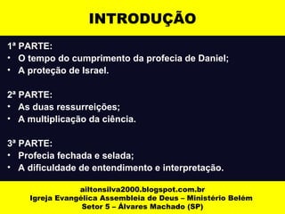 1ª PARTE:
• O tempo do cumprimento da profecia de Daniel;
• A proteção de Israel.
2ª PARTE:
• As duas ressurreições;
• A multiplicação da ciência.
3ª PARTE:
• Profecia fechada e selada;
• A dificuldade de entendimento e interpretação.
ailtonsilva2000.blogspot.com.br
Igreja Evangélica Assembleia de Deus – Ministério Belém
Setor 5 – Álvares Machado (SP)
INTRODUÇÃO
 