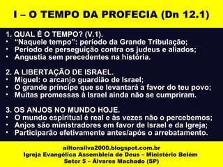 1. QUAL É O TEMPO? (V.1).
• “Naquele tempo”: período da Grande Tribulação;
• Período de perseguição contra os judeus e aliados;
• Angustia sem precedentes na história.
2. A LIBERTAÇÃO DE ISRAEL.
• Miguel: o arcanjo guardião de Israel;
• O grande príncipe que se levantará a favor do teu povo;
• Muitas promessas à Israel ainda não se cumpriram.
3. OS ANJOS NO MUNDO HOJE.
• O mundo espiritual é real e às vezes não o percebemos;
• Anjos são ministradores em favor de Israel e da Igreja;
• Participarão efetivamente antes/após o arrebatamento.
ailtonsilva2000.blogspot.com.br
Igreja Evangélica Assembleia de Deus – Ministério Belém
Setor 5 – Álvares Machado (SP)
I – O TEMPO DA PROFECIA (Dn 12.1)
 