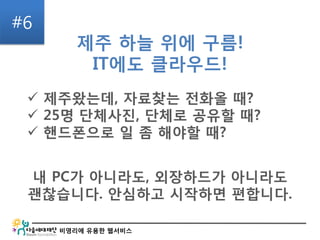 비영리에 유용한 웹서비스
#6
제주 하늘 위에 구름!
IT에도 클라우드!
내 PC가 아니라도, 외장하드가 아니라도
괜찮습니다. 안심하고 시작하면 편합니다.
 제주왔는데, 자료찾는 전화올 때?
 25명 단체사진, 단체로 공유할 때?
 핸드폰으로 일 좀 해야할 때?
 
