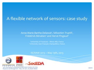 A flexible network of sensors: case study
Anne-Marie Barthe-Delanoë1, Sébastien Truptil1,
Frédérick Bénaben1 and Hervé Pingaud2
1University of Toulouse -- Mines Albi, France
2University Jean-François Champollion, France
ISCRAM 2013 – May 13th, 2013
13/05/1210th International Conference on Information Systems for Crisis
Response and Management – May 12th-15th, 2013 Baden-Baden
 