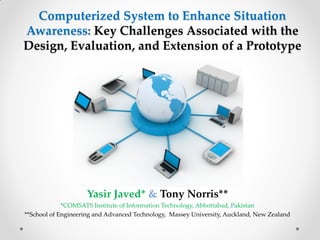 Computerized System to Enhance Situation
Awareness: Key Challenges Associated with the
Design, Evaluation, and Extension of a Prototype
Yasir Javed* & Tony Norris**
*COMSATS Institute of Information Technology, Abbottabad, Pakistan
**School of Engineering and Advanced Technology, Massey University, Auckland, New Zealand
 