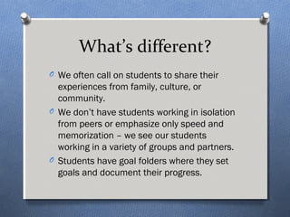 What’s different? 
O We often call on students to share their 
experiences from family, culture, or 
community. 
O We don’t have students working in isolation 
from peers or emphasize only speed and 
memorization – we see our students 
working in a variety of groups and partners. 
O Students have goal folders where they set 
goals and document their progress. 
 