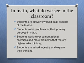 In math, what do we see in the 
classroom? 
O Students are actively involved in all aspects 
of the lesson. 
O Students solve problems as their primary 
purpose in math. 
O Students work fewer computational 
exercises and more problems that require 
higher-order thinking. 
O Students are asked to justify and explain 
their thinking 
 