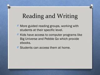 Reading and Writing 
O More guided reading groups, working with 
students at their specific level. 
O Kids have access to computer programs like 
Big Universe and Pebble Go which provide 
ebooks. 
O Students can access them at home. 
 