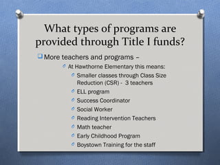 What types of programs are 
provided through Title I funds? 
More teachers and programs – 
O At Hawthorne Elementary this means: 
O Smaller classes through Class Size 
Reduction (CSR) - 3 teachers 
O ELL program 
O Success Coordinator 
O Social Worker 
O Reading Intervention Teachers 
O Math teacher 
O Early Childhood Program 
O Boystown Training for the staff 
 