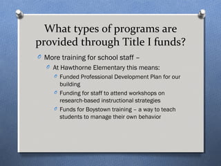 What types of programs are 
provided through Title I funds? 
O More training for school staff – 
O At Hawthorne Elementary this means: 
O Funded Professional Development Plan for our 
building 
O Funding for staff to attend workshops on 
research-based instructional strategies 
O Funds for Boystown training – a way to teach 
students to manage their own behavior 
 