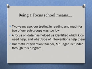 Being a Focus school means…. 
Two years ago, our testing in reading and math for 
two of our sub-groups was too low 
A focus on data has helped us identified which kids 
need help, and what type of interventions help them 
Our math intervention teacher, Mr. Jager, is funded 
through this program. 
 