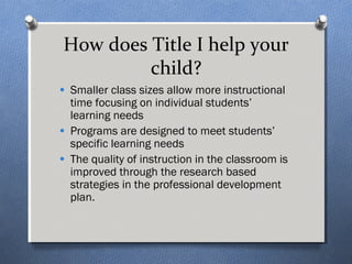 How does Title I help your 
child? 
· Smaller class sizes allow more instructional 
time focusing on individual students’ 
learning needs 
· Programs are designed to meet students’ 
specific learning needs 
· The quality of instruction in the classroom is 
improved through the research based 
strategies in the professional development 
plan. 
 