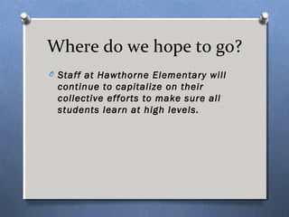 Where do we hope to go? 
O Staff at Hawthorne Elementary will 
continue to capitalize on their 
collective efforts to make sure all 
students learn at high levels. 
 
