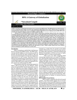 International Indexed & Referred Research Journal, November, 2012, ISSN 0974- 2832, RNI- RAJBIL- 2009/29954; VoL IV * ISSUE- 46
                                      Research Paper - Commerce

                         BPO: A Gateway of Globalization

                      * Suryakant Caugule                                                                    November ,2012
         * J.E.S. College, Jalna, Maharashtra
A B S T R A C T
 India is emerging as a global hub in the business process outsourcing (BPO) market. The BPO industries provide the impetus
 to our economy forward to higher level and create employment opportunities in the country. Business process outsourcing
 and information technology (IT) services contribution to Indians GDP will increase to Eight percent by 2008. BPO in the
 country are expected to employ around one million people by 2008.
        Business Process Outsourcing has not only evolves in information technology industry but has also changed the
 economic landscape of the country. Indian industry will have a big opportunity by way of outsourcing. It is emerging as
 a powerful approach that business leaders can use to achieve a wide range of tactical and strategic aims. In order to maintain
 quality outsourcing the industry needs to expand their services and develop its human resources. The next generation of
 Business Process Outsourcing has emerged as a priority for businesses looking to better options in managing their
 application portfolios. Business Process Outsourcing leverages process driven efficiencies in terms of organizational
 excellence, responsiveness & branding, financial efficiency and customer relationship. Outsourcing has moved from niche
 technology management tool to a mainstream strategic weapon. The outsourcing services provider company will have
 to upgrade their technologies and improve the quality of the products. A leading BPO firm should plans to launch a training
 academy to cater to the needs of the BPO industry. The training would range from simple processing to research and
 development for the BPO industry. The industry will involve educational institutions, Universities, BPO and IT companies,
 and Non-Governmental organization. India has the opportunity to create a 'Made in India' brand in the services industry
 and can dominate the BPO industry for several years.

Introduction:                                                    emerged as a steady basis for growth in the Indian
      India is emerging as a global hub in the Business          industry. ITES involves various activities like call cen-
Process Outsourcing (BPO) market. The BPO indus-                 ters, Back office operations, content development and
tries provide the impetus to our economic growth. Its            Medical transportation. All these services are highly
growth will provide the thrust needed to take the                dependent upon IT to deliver good quality.
economy forward to higher level and crate employment                         India scores over other competing ITES
opportunities in the country. Business Process                   outsourcing countries due to its sound IT infrastruc-
Outsourcing and Information Technology (IT) services             ture, which include a large talent pool or well-qualified
contribution to India's GDP will increase to Eight per-          English speaking workforce. Another significant ad-
cent by 2008. BPO in the country are expected to em-             vantage that India can be proud of its emphasis on
ploy around one million people by 2008.                          delivering quality products and services at a competi-
       The good part about the outsourcing segment in            tive cost. India is still ahead in the stiff competition for
India is that it's not only the cost effective, which            becoming a preferred global offshore location due to
attracts the global MNC's but the high quality services          the availability of a vast base of technology profes-
that are rendered by the Indian companies. India is              sionals and researchers. For this, several companies in
likely to capture 56 percent share of offshore business          US are looking forward for their outsourcing opera-
process outsourcing by 2006 with the demand for BPO              tions to India. Low manpower costs, high quality of
services increasing at an annual growth rate of 50 per-          service, talented workforce, good infrastructure, en-
cent during 2004-06, according to a report by ICRA.              trepreneurial ability and advanced technology offer-
The study estimates that 3 to 3.5 million jobs will be           ing opportunities to Indians in business process
outsource to India over the next 10 years. India is              outsourcing.
emerging as an attractive outsourcing destination to             BPO in India: Present Status-
major global companies around the world in IT enabled                    BPO in India is cheap but also driven by good
services. According to a recently conducted study,               qualities. The billion-dollar industry has set its foot
around 50% of the current fortune 500 companies are              firmly in India to attract more BPO business according
clients of Indian IT firms and over 200 of these global          the contemporary standards. Several European and US
majors are currently outsource their support services            firms have been flouring in India since last few years as
to India. Outsourcing of IT enable services (ITES) has           Indian BPO has effectively managed to produce quality
   SHODH, SAMIKSHA AUR MULYANKAN                                                                                          13
 