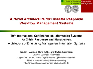Information
Management
Chair of Business
Informatics
A Novel Architecture for Disaster Response
Workflow Management Systems
10th International Conference on Information Systems
for Crisis Response and Management
Architecture of Emergency Management Information Systems
Marlen Hofmann, Hans Betke, and Stefan Sackmann
Chair of Business Informatics
Department of Information Systems and Operations Research
Martin-Luther-University Halle-Wittenberg
http://informationsmanagement.wiwi.uni-halle.de
 