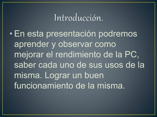 • En esta presentación podremos
aprender y observar como
mejorar el rendimiento de la PC,
saber cada uno de sus usos de la
misma. Lograr un buen
funcionamiento de la misma.
 