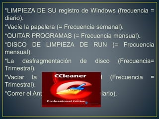*LIMPIEZA DE SU registro de Windows (frecuencia =
diario).
*Vacíe la papelera (= Frecuencia semanal).
*QUITAR PROGRAMAS (= Frecuencia mensual).
*DISCO DE LIMPIEZA DE RUN (= Frecuencia
mensual).
*La desfragmentación de disco (Frecuencia=
Trimestral).
*Vaciar la caché PREFETCH (Frecuencia =
Trimestral).
*Correr el AntiVirus (Frecuencia= Diario).
 
